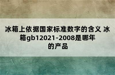 冰箱上依据国家标准数字的含义 冰箱gb12021-2008是哪年的产品